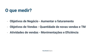 O que medir?
• Objetivos de Negócio - Aumentar o faturamento
• Objetivos de Vendas - Quantidade de novas vendas e TM
• Atividades de vendas - Movimentações e Eficiência
 