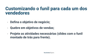 Customizando o funil para cada um dos
vendedores
• Defina o objetivo de negócio;
• Quebre em objetivos de vendas;
• Projete as atividades necessárias (slides com o funil
montado de trás para frente).
 