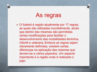 As regras
O O futebol é regido atualmente por 17 regras,

as quais são utilizadas mundialmente, ainda
que dentro das mesmas são permitidas
certas modificações para facilitar o
desenvolvimento das modalidades feminina,
infantil e veterana. Embora as regras sejam
claramente definidas, existem certas
diferenças na aplicação das mesmas que
devem-se a vários aspectos. Um aspecto
importante é a região onde é realizado o
jogo.

 