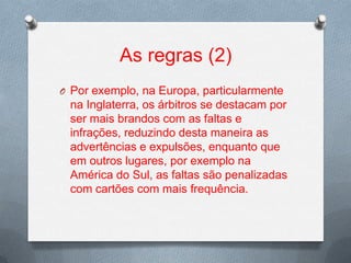 As regras (2)
O Por exemplo, na Europa, particularmente

na Inglaterra, os árbitros se destacam por
ser mais brandos com as faltas e
infrações, reduzindo desta maneira as
advertências e expulsões, enquanto que
em outros lugares, por exemplo na
América do Sul, as faltas são penalizadas
com cartões com mais frequência.

 