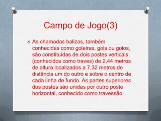 Campo de Jogo(3)
O As chamadas balizas, também

conhecidas como goleiras, gols ou golos,
são constituídas de dois postes verticais
(conhecidos como traves) de 2,44 metros
de altura localizados a 7,32 metros de
distância um do outro e sobre o centro de
cada linha de fundo. As partes superiores
dos postes são unidas por outro poste
horizontal, conhecido como travessão.

 