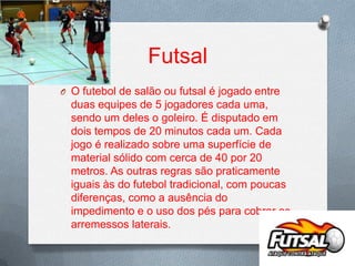 Futsal
O O futebol de salão ou futsal é jogado entre

duas equipes de 5 jogadores cada uma,
sendo um deles o goleiro. É disputado em
dois tempos de 20 minutos cada um. Cada
jogo é realizado sobre uma superfície de
material sólido com cerca de 40 por 20
metros. As outras regras são praticamente
iguais às do futebol tradicional, com poucas
diferenças, como a ausência do
impedimento e o uso dos pés para cobrar os
arremessos laterais.

 