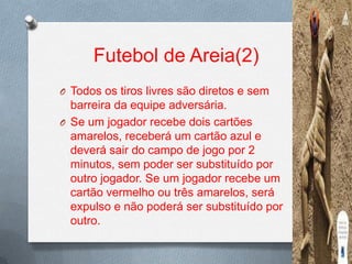 Futebol de Areia(2)
O Todos os tiros livres são diretos e sem

barreira da equipe adversária.
O Se um jogador recebe dois cartões
amarelos, receberá um cartão azul e
deverá sair do campo de jogo por 2
minutos, sem poder ser substituído por
outro jogador. Se um jogador recebe um
cartão vermelho ou três amarelos, será
expulso e não poderá ser substituído por
outro.

 