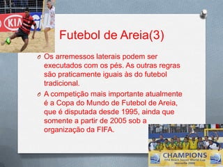 Futebol de Areia(3)
O Os arremessos laterais podem ser

executados com os pés. As outras regras
são praticamente iguais às do futebol
tradicional.
O A competição mais importante atualmente
é a Copa do Mundo de Futebol de Areia,
que é disputada desde 1995, ainda que
somente a partir de 2005 sob a
organização da FIFA.

 