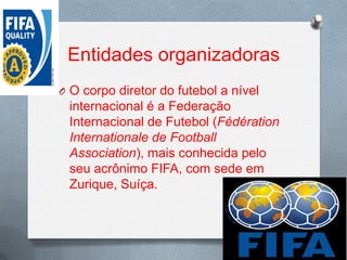 Entidades organizadoras
O O corpo diretor do futebol a nível

internacional é a Federação
Internacional de Futebol (Fédération
Internationale de Football
Association), mais conhecida pelo
seu acrônimo FIFA, com sede em
Zurique, Suíça.

 