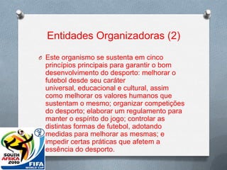 Entidades Organizadoras (2)
O Este organismo se sustenta em cinco

princípios principais para garantir o bom
desenvolvimento do desporto: melhorar o
futebol desde seu caráter
universal, educacional e cultural, assim
como melhorar os valores humanos que
sustentam o mesmo; organizar competições
do desporto; elaborar um regulamento para
manter o espírito do jogo; controlar as
distintas formas de futebol, adotando
medidas para melhorar as mesmas; e
impedir certas práticas que afetem a
essência do desporto.

 