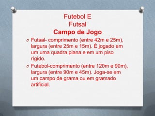 Futebol E
Futsal
Campo de Jogo
O Futsal- comprimento (entre 42m e 25m),

largura (entre 25m e 15m). É jogado em
um uma quadra plana e em um piso
rígido.
O Futebol-comprimento (entre 120m e 90m),
largura (entre 90m e 45m). Joga-se em
um campo de grama ou em gramado
artificial.

 