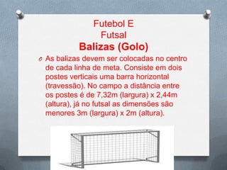 Futebol E
Futsal

Balizas (Golo)
O As balizas devem ser colocadas no centro

de cada linha de meta. Consiste em dois
postes verticais uma barra horizontal
(travessão). No campo a distância entre
os postes é de 7,32m (largura) x 2,44m
(altura), já no futsal as dimensões são
menores 3m (largura) x 2m (altura).

 