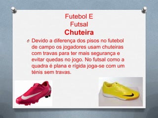 Futebol E
Futsal

Chuteira
O Devido a diferença dos pisos no futebol

de campo os jogadores usam chuteiras
com travas para ter mais segurança e
evitar quedas no jogo. No futsal como a
quadra é plana e rígida joga-se com um
ténis sem travas.

 