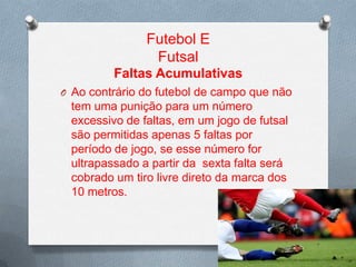 Futebol E
Futsal
Faltas Acumulativas
O Ao contrário do futebol de campo que não

tem uma punição para um número
excessivo de faltas, em um jogo de futsal
são permitidas apenas 5 faltas por
período de jogo, se esse número for
ultrapassado a partir da sexta falta será
cobrado um tiro livre direto da marca dos
10 metros.

 