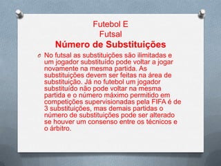 Futebol E
Futsal

Número de Substituições
O No futsal as substituições são ilimitadas e

um jogador substituído pode voltar a jogar
novamente na mesma partida. As
substituições devem ser feitas na área de
substituição. Já no futebol um jogador
substituído não pode voltar na mesma
partida e o número máximo permitido em
competições supervisionadas pela FIFA é de
3 substituições, mas demais partidas o
número de substituições pode ser alterado
se houver um consenso entre os técnicos e
o árbitro.

 