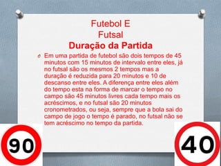 Futebol E
Futsal
Duração da Partida
O Em uma partida de futebol são dois tempos de 45

minutos com 15 minutos de intervalo entre eles, já
no futsal são os mesmos 2 tempos mas a
duração é reduzida para 20 minutos e 10 de
descanso entre eles. A diferença entre eles além
do tempo esta na forma de marcar o tempo no
campo são 45 minutos livres cada tempo mais os
acréscimos, e no futsal são 20 minutos
cronometrados, ou seja, sempre que a bola sai do
campo de jogo o tempo é parado, no futsal não se
tem acréscimo no tempo da partida.

 