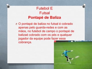 Futebol E
Futsal
Pontapé de Baliza
O O pontapé de baliza no futsal é cobrado

apenas pelo guarda-redes e com as
mãos, no futebol de campo o pontapé de
balizaé cobrado com os pés e qualquer
jogador da equipe pode fazer essa
cobrança.

 