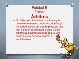 Futebol E
Futsal

Árbitros
O No futsal são 2 árbitros principais que

possuem o mesmo poder de decisão, já
no futebol existe um árbitro principal que
tem o poder de conduzir o jogo e dois
árbitros auxiliares(bandeiras) que tem
como função principal marcar o
impedimento.

 