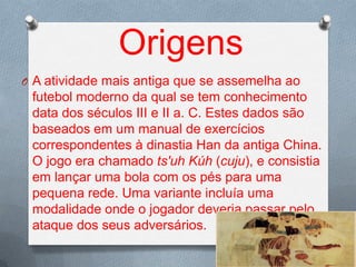 Origens
O A atividade mais antiga que se assemelha ao

futebol moderno da qual se tem conhecimento
data dos séculos III e II a. C. Estes dados são
baseados em um manual de exercícios
correspondentes à dinastia Han da antiga China.
O jogo era chamado ts'uh Kúh (cuju), e consistia
em lançar uma bola com os pés para uma
pequena rede. Uma variante incluía uma
modalidade onde o jogador deveria passar pelo
ataque dos seus adversários.

 