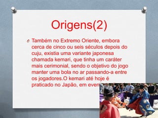 Origens(2)
O Também no Extremo Oriente, embora

cerca de cinco ou seis séculos depois do
cuju, existia uma variante japonesa
chamada kemari, que tinha um caráter
mais cerimonial, sendo o objetivo do jogo
manter uma bola no ar passando-a entre
os jogadores.O kemari até hoje é
praticado no Japão, em eventos culturais.

 
