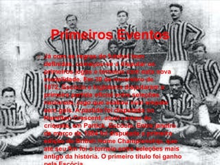 Primeiros Eventos
O Já com as regras do futebol bem

definidas, começou-se a disputar os
primeiros jogos e torneios com esta nova
modalidade. Em 30 de novembro de
1872, Escócia e Inglaterra disputaram a
primeira partida oficial entre seleções
nacionais, jogo que acabou num empate
sem gols. A partida foi disputada no
Hamilton Crescent, atual campo de
críquete, em Partick, Escócia. Entre janeiro
de março de 1884 foi disputada a primeira
edição do British Home Championship, que
até seu fim foi o torneio entre seleções mais
antigo da história. O primeiro título foi ganho

 