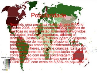 Popularidade
O Segundo uma pesquisa realizada pela FIFA no

ano de 2006, aproximadamente 270 milhões de
pessoas no mundo estão ativamente envolvidos
no futebol, incluindo jogadores, árbitros e
diretores. Destas, 265 milhões jogam o desporto
regularmente de maneira profissional, semiprofissional ou amadora, considerando tanto a
homens, mulheres, jovens e crianças. Este valor
representa cerca de 4% da população mundial. A
confederação com maior porcentagem de
pessoas ativamente envolvidas com o futebol é a
CONCACAF, com cerca de 8,53% da população.

 