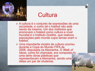 Cultura
O A cultura é o conjunto de expressões de uma

sociedade, e como tal o futebol não está
isento da mesma. Um dos institutos que
promovem o futebol como cultura a nível
mundial é o Instituto Goethe, que realizou
exposições pelo mundo cujos temas eram o
futebol.
O Uma importante mostra de cultura ocorreu
durante a Copa do Mundo FIFA de
2006, disputada na Alemanha. O Walk of
Ideas, como foi chamada, era composta de
uma série obras plásticas que
representavam a Alemanha, sendo uma
delas um par de chuteiras.

 