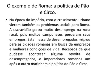 O exemplo de Roma: a política de Pão e Circo. Na época do império, com o crescimento urbano vieram também os problemas sociais para Roma. A escravidão gerou muito desemprego na zona rural, pois muitos camponeses perderam seus empregos. Esta massa de desempregados migrou para as cidades romanas em busca de empregos e melhores condições de vida. Receosos de que pudesse acontecer alguma revolta de desempregados, o imperadores romanos um após o outro matinham a política do Pão e Circo.  