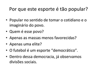 Por que este esporte é tão popular? Popular no sentido de tomar o cotidiano e o imaginário do povo. Quem é esse povo? Apenas as massas menos favorecidas? Apenas uma elite? O futebol é um esporte “democrático”. Dentro dessa democracia, já observamos divisões sociais. 