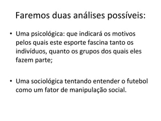 Faremos duas análises possíveis: Uma psicológica: que indicará os motivos pelos quais este esporte fascina tanto os indivíduos, quanto os grupos dos quais eles fazem parte; Uma sociológica tentando entender o futebol como um fator de manipulação social. 