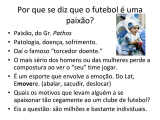 Por que se diz que o futebol é uma paixão? Paixão, do Gr.  Pathos  Patologia, doença, sofrimento. Daí o famoso “torcedor doente.” O mais sério dos homens ou das mulheres perde a compostura ao ver o “seu” time jogar. É um esporte que envolve a emoção. Do Lat, E move re. (abalar, sacudir, deslocar) Quais os motivos que levam alguém a se apaixonar tão cegamente ao um clube de futebol? Eis a questão: são milhões e bastante individuais. 