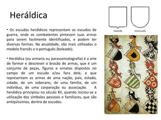 Heráldica Os escudos heráldicos representam os escudos de guerra, onde os combatentes pintavam suas armas para serem facilmente identificados, e podem ter diversas formas. Na atualidade, são mais utilizados o modelo francês e o português (boleado).   Heráldica (ou armaria ou parassematografia) é a arte de formar e descrever o brasão de armas, que é um conjunto de peças, figuras e ornatos dispostos no campo de um escudo e/ou fora dele, e que representam as armas de uma nação, país, estado, cidade, de um soberano, de uma família, de um indivíduo, de uma corporação ou associação.     A heráldica principiou no século XII, quando iniciou-se a utilização dos símbolos pessoais e familiares, que são antiqüíssimos, dentro de escudos.   