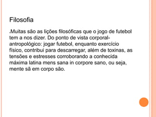 Filosofia 
Muitas são as lições filosóficas que o jogo de futebol 
tem a nos dizer. Do ponto de vista corporal-antropológico: 
jogar futebol, enquanto exercício 
físico, contribui para descarregar, além de toxinas, as 
tensões e estresses corroborando a conhecida 
máxima latina mens sana in corpore sano, ou seja, 
mente sã em corpo são. 
 