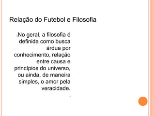 Relação do Futebol e Filosofia 
No geral, a filosofia é 
definida como busca 
árdua por 
conhecimento, relação 
entre causa e 
princípios do universo, 
ou ainda, de maneira 
simples, o amor pela 
veracidade. 
 
Pela investigação da natureza humana, 
filósofos realizaram reflexão acerca do 
futebol. O grande dramaturgo William 
Shakespeare mencionou este esporte 
em suas obras. “O futebol fortalece os 
músculos de todo o corpo, 
transportando os fluidos para cima e, 
portanto, garantindo o equilíbrio da 
mente”. 
 
