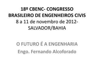18º CBENC- CONGRESSO
BRASILEIRO DE ENGENHEIROS CIVIS
   8 a 11 de novembro de 2012-
         SALVADOR/BAHIA


   O FUTURO É A ENGENHARIA
   Engo. Fernando Alcoforado
 