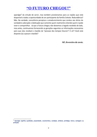 “O FUTURO CHEGOU!”
apanágio6
da virtude de servir, mas também proclamamos para as nações que está
disponível a todos a oportunidade de ser participante da família Celeste. Redundância?
Não. Na verdade, consciência perspicaz e amadurecimento que conduz aos átrios da
verdadeira adoração e dedicação que somente quem realmente entende quem é pode
viver e compartilhar. Já que o futuro chegou não deixemos o legado recebido de lado,
mas antes, continuemos fornecendo as gerações seguintes as informações necessárias
para que elas recebam o bastão de “pessoas dos tempos futuros”! E aí!? Você está
disposto (a) a passar o bastão?
SP, fevereiro de 2016.
6
Apanágio significa qualidade, propriedade, característica, condição, atributo, privilégio, honra, vantagem ou
proteção.
2
 