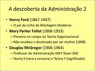 A descoberta da Administração 2Henry Ford (1867-1947)O pai da Linha de Montagem ModernaMary Parker Follet(1868-1933)Pioneira no campo da TeoriaOrganizacionalNãorecebeu o doutoradopor ser mulher (1898)Douglas McGregor (1906-1964)Professor de Administração (MIT Sloan SM)Teoria X (vara e cenoura) e Teoria Y (significado)