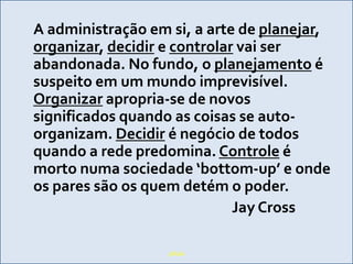 A administraçãoemsi, a arte de planejar,organizar, decidir e controlarvai ser abandonada. No fundo, o planejamento é suspeitoem um mundoimprevisível. Organizarapropria-se de novossignificadosquando as coisas se auto-organizam. Decidir é negócio de todosquando a redepredomina. Controle é mortonumasociedade ‘bottom-up’ e ondeos pares sãoosquemdetém o poder.							Jay Crosspílula