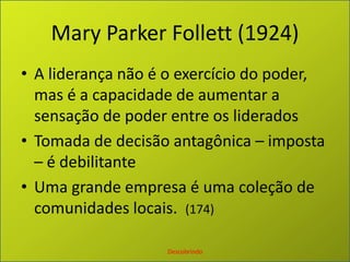 Mary Parker Follett (1924)A liderança não é o exercício do poder, mas é a capacidade de aumentar a sensação de poder entre os lideradosTomada de decisão antagônica – imposta – é debilitanteUma grande empresa é uma coleção de comunidades locais.  (174)Descobrindo