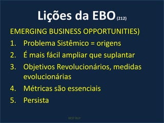 Lições da EBO (212)EMERGING BUSINESS OPPORTUNITIES)Problema Sistêmico = origensÉ mais fácil ampliar que suplantarObjetivos Revolucionários, medidas evolucionáriasMétricas são essenciaisPersistaBEST BUY