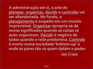 A administraçãoemsi, a arte de planejar,organizar, decidir e controlarvai ser abandonada. No fundo, o planejamento é suspeitoem um mundoimprevisível. Organizarapropria-se de novossignificadosquando as coisas se auto-organizam. Decidir é negócio de todosquando a redepredomina. Controle é mortonumasociedade ‘bottom-up’ e ondeos pares sãoosquemdetém o poder.							Jay Crosspílula