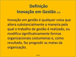 Definição Inovação em Gestão (17)	Inovação em gestão é qualquer coisa que altera substancialmente a maneira pela qual o trabalho de gestão é realizado, ou modifica significativamente formas organizacionais costumeiras e, como resultado, faz progredir as metas da organização.teoria