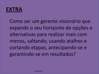 Exercício 1EXTRAComo ser um gerente visionário que expande o seu horizonte de opções e alternativas para realizar mais com menos, saltando, usando atalhos e cortando etapas, antecipando-se e garantindo-se em resultados?