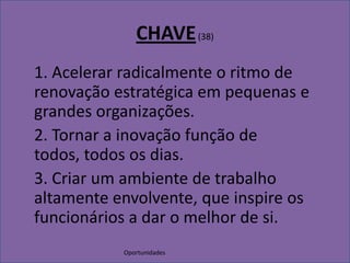 OportunidadesCHAVE (38)1. Acelerar radicalmente o ritmo de renovação estratégica em pequenas e grandes organizações.	2. Tornar a inovação função de todos, todos os dias.	3. Criar um ambiente de trabalho altamente envolvente, que inspire os funcionários a dar o melhor de si.