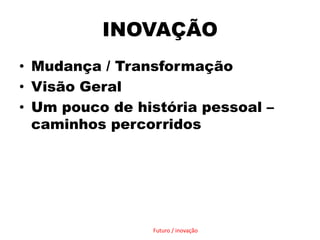 INOVAÇÃOMudança / TransformaçãoVisão GeralUm pouco de história pessoal – caminhos percorridosFuturo / inovação