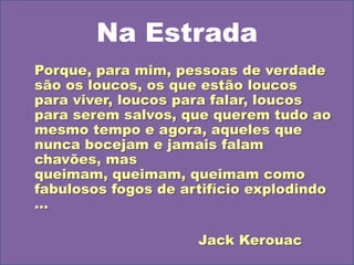 Na EstradaPorque, para mim, pessoas de verdade são os loucos, os que estão loucos para viver, loucos para falar, loucos para serem salvos, que querem tudo ao mesmo tempo e agora, aqueles que nunca bocejam e jamais falam chavões, mas queimam, queimam, queimam como fabulosos fogos de artifício explodindo ...						Jack Kerouac