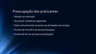 Preocupação dos praticantes
• Manter-se motivado

• Aumentar a distância registrada
• Estar (virtualmente) presente nas atividades dos amigos
• Evento de início/fim do dia (socialização)
• Evento de fim de semana (socialização)

 
