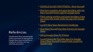 • GOOGLE GLASS FOR FITNESS - Race Yourself
• Flee from zombies and giant boulders with the
Race Yourself fitness app for Google Glass
• Flesh-eating zombies and giant boulders chase
you down the street while you jog with Google
Glass
• LynxFit New Years Resolution Challenge

Referências
Grande parte dessa apresentação
utilizou exemplos de aplicação do
Google Glass para exemplificar a
relação do corredor com sua
extensão (acessório)

• How Race Yourself Gamifies Fitness On Google
Glass
• Using Google Glass for Fitness
• Could Fitness Be The Killer App For Google
Glass? Race Yourself Crowd Funds £100K For
GlassFit App

 
