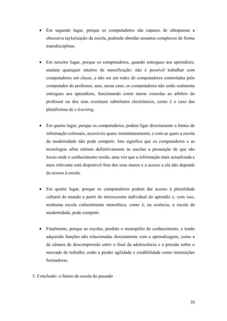 •   Em segundo lugar, porque os computadores são capazes de ultrapassar a
       obsessiva taylorização da escola, podendo abordar assuntos complexos de forma
       transdisciplinar.


   •   Em terceiro lugar, porque os computadores, quando entregues aos aprendizes,
       anulam quaisquer intuitos de massificação: não é possível trabalhar com
       computadores em classe, a não ser em redes de computadores controladas pelo
       computador do professor, mas, nesse caso, os computadores não estão realmente
       entregues aos aprendizes, funcionando como meras consolas ao arbítrio do
       professor ou dos seus eventuais substitutos electrónicos, como é o caso das
       plataformas de e-learning.


   •   Em quarto lugar, porque os computadores, podem ligar directamente a fontes de
       informação colossais, acessíveis quase instantaneamente, e com as quais a escola
       da modernidade não pode competir. Isto significa que os computadores e as
       tecnologias afins retiram definitivamente às escolas a presunção de que são
       locais onde o conhecimento reside, uma vez que a informação mais actualizada e
       mais relevante está disponível fora dos seus muros e o acesso a ela não depende
       do acesso à escola.


   •   Em quinto lugar, porque os computadores podem dar acesso à pluralidade
       cultural do mundo a partir do microcosmo individual do aprendiz e, com isso,
       nenhuma escola culturalmente monolítica, como é, na essência, a escola da
       modernidade, pode competir.


   •   Finalmente, porque as escolas, perdido o monopólio do conhecimento, e tendo
       adquirido funções não relacionadas directamente com a aprendizagem, como a
       de câmara de descompressão entre o final da adolescência e a pressão sobre o
       mercado de trabalho, estão a perder agilidade e credibilidade como instituições
       formadoras.


5. Conclusão: o futuro da escola do passado




                                                                                    10
 