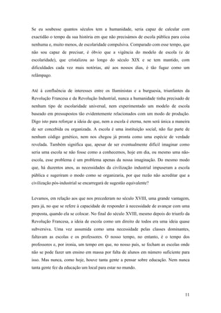 Se eu soubesse quantos séculos tem a humanidade, seria capaz de calcular com
exactidão o tempo da sua história em que não precisámos de escola pública para coisa
nenhuma e, muito menos, de escolaridade compulsiva. Comparado com esse tempo, que
não sou capaz de precisar, é óbvio que a vigência do modelo de escola (e de
escolaridade), que cristalizou ao longo do século XIX e se tem mantido, com
dificuldades cada vez mais notórias, até aos nossos dias, é tão fugaz como um
relâmpago.


Até à confluência de interesses entre os Iluministas e a burguesia, triunfantes da
Revolução Francesa e da Revolução Industrial, nunca a humanidade tinha precisado de
nenhum tipo de escolaridade universal, nem experimentado um modelo de escola
baseado em pressupostos tão evidentemente relacionados com um modo de produção.
Digo isto para reforçar a ideia de que, nem a escola é eterna, nem será única a maneira
de ser concebida ou organizada. A escola é uma instituição social, não faz parte de
nenhum código genético, nem nos chegou já pronta como uma espécie de verdade
revelada. Também significa que, apesar de ser eventualmente difícil imaginar como
seria uma escola se não fosse como a conhecemos, hoje em dia, ou mesmo uma não-
escola, esse problema é um problema apenas da nossa imaginação. Do mesmo modo
que, há duzentos anos, as necessidades da civilização industrial impuseram a escola
pública e sugeriram o modo como se organizaria, por que razão não acreditar que a
civilização pós-industrial se encarregará de sugestão equivalente?


Levamos, em relação aos que nos precederam no século XVIII, uma grande vantagem,
para já, no que se refere à capacidade de responder à necessidade de avançar com uma
proposta, quando ela se colocar. No final do século XVIII, mesmo depois do triunfo da
Revolução Francesa, a ideia de escola como um direito de todos era uma ideia quase
subversiva. Uma vez assumida como uma necessidade pelas classes dominantes,
faltavam as escolas e os professores. O nosso tempo, no entanto, é o tempo dos
professores e, por ironia, um tempo em que, no nosso país, se fecham as escolas onde
não se pode fazer um ensino em massa por falta de alunos em número suficiente para
isso. Mas nunca, como hoje, houve tanta gente a pensar sobre educação. Nem nunca
tanta gente fez da educação um local para estar no mundo.




                                                                                    11
 