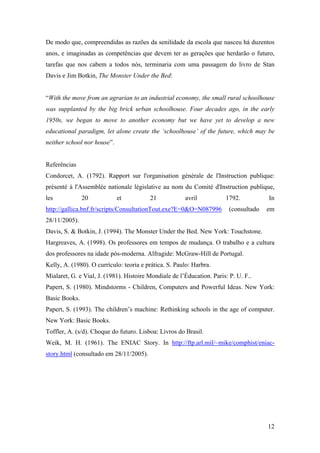 De modo que, compreendidas as razões da senilidade da escola que nasceu há duzentos
anos, e imaginadas as competências que devem ter as gerações que herdarão o futuro,
tarefas que nos cabem a todos nós, terminaria com uma passagem do livro de Stan
Davis e Jim Botkin, The Monster Under the Bed:


“With the move from an agrarian to an industrial economy, the small rural schoolhouse
was supplanted by the big brick urban schoolhouse. Four decades ago, in the early
1950s, we began to move to another economy but we have yet to develop a new
educational paradigm, let alone create the ‘schoolhouse’ of the future, which may be
neither school nor house”.


Referências
Condorcet, A. (1792). Rapport sur l'organisation générale de l'Instruction publique:
présenté à l'Assemblée nationale législative au nom du Comité d'Instruction publique,
les            20            et          21            avril           1792.           In
http://gallica.bnf.fr/scripts/ConsultationTout.exe?E=0&O=N087996         (consultado   em
28/11/2005).
Davis, S. & Botkin, J. (1994). The Monster Under the Bed. New York: Touchstone.
Hargreaves, A. (1998). Os professores em tempos de mudança. O trabalho e a cultura
dos professores na idade pós-moderna. Alfragide: McGraw-Hill de Portugal.
Kelly, A. (1980). O currículo: teoria e prática. S. Paulo: Harbra.
Mialaret, G. e Vial, J. (1981). Histoire Mondiale de l’Éducation. Paris: P. U. F..
Papert, S. (1980). Mindstorms - Children, Computers and Powerful Ideas. New York:
Basic Books.
Papert, S. (1993). The children’s machine: Rethinking schools in the age of computer.
New York: Basic Books.
Toffler, A. (s/d). Choque do futuro. Lisboa: Livros do Brasil.
Weik, M. H. (1961). The ENIAC Story. In http://ftp.arl.mil/~mike/comphist/eniac-
story.html (consultado em 28/11/2005).




                                                                                       12
 