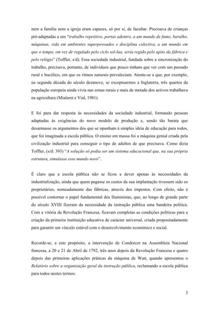 nem a família nem a igreja eram capazes, só por si, de facultar. Precisava de crianças
pré-adaptadas a um “trabalho repetitivo, portas adentro, a um mundo de fumo, barulho,
máquinas, vida em ambientes superpovoados e disciplina colectiva, a um mundo em
que o tempo, em vez de regulado pelo ciclo sol-lua, seria regido pelo apito da fábrica e
pelo relógio” (Toffler, s/d). Essa sociedade industrial, fundada sobre a sincronização do
trabalho, precisava, portanto, de indivíduos que pouco tinham que ver com um passado
rural e bucólico, em que os ritmos naturais prevaleciam. Atente-se a que, por exemplo,
na segunda década do século dezanove, se exceptuarmos a Inglaterra, três quartos da
população europeia ainda vivia nas zonas rurais e mais de metade dos activos trabalhava
na agricultura (Mialaret e Vial, 1981).


E foi para dar resposta às necessidades da sociedade industrial, formando pessoas
adaptadas às exigências do novo modelo de produção e, sendo tão barata que
desarmasse os argumentos dos que se opunham à simples ideia de educação para todos,
que foi imaginada a escola pública. O ensino em massa foi a máquina genial criada pela
civilização industrial para conseguir o tipo de adultos de que precisava. Como dizia
Toffler, (s/d: 393) “A solução só podia ser um sistema educacional que, na sua própria
estrutura, simulasse esse mundo novo”.


É claro que a escola pública não se ficou a dever apenas às necessidades da
industrialização, ainda que quem pagasse os custos da sua implantação tivessem sido os
proprietários, nomeadamente das fábricas, através dos impostos. Com efeito, não é
possível contornar o papel fundamental dos Iluministas, que, ao longo de grande parte
do século XVIII fizeram da necessidade da instrução pública uma bandeira política.
Com a vitória da Revolução Francesa, ficavam completas as condições políticas para a
criação da primeira instituição educativa de carácter universal, criada propositadamente
para garantir um vínculo estável com o desenvolvimento económico e social.


Recorde-se, a este propósito, a intervenção de Condorcet na Assembleia Nacional
francesa, a 20 e 21 de Abril de 1792, três anos depois da Revolução Francesa e quatro
depois das primeiras aplicações práticas da máquina de Watt, quando apresentou o
Relatório sobre a organização geral da instrução pública, reclamando a escola pública
para todos nestes termos:



                                                                                       3
 