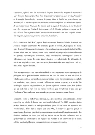 “Messieurs, offrir à tous les individus de l'espèce humaine les moyens de pourvoir à
leurs besoins, d'assurer leur bien-être, de connaître et d'exercer leurs droits, d'entendre
et de remplir leurs devoirs ; assurer à chacun d'eux la facilité de perfectionner son
industrie, de se rendre capable des fonctions sociales auxquelles il a droit d'être appelé,
de développer toute l'étendue des talents qu'il a reçus de la nature, et par là établir
entre les citoyens une égalité de fait, et rendre réelle l'égalité politique reconnue par la
loi : tel doit être le premier but d'une instruction nationale ; et, sous ce point de vue,
elle est pour la puissance publique un devoir de justice ”.


Ora, a construção do ENIAC, apesar do recato em que decorreu, haveria de marcar um
ponto de viragem sem retorno. Até ao último quartel do século XX, a riqueza dos países
mais desenvolvidos estava directamente relacionada com a sua produção industrial. Nos
últimos trinta anos, no entanto, temos vindo a assistir ao progressivo desmantelamento
de grandes concentrações industriais, antes consideradas “estratégicas”, como as
siderurgias, em países dos mais desenvolvidos, e à substituição da fabricação de
artefactos tangíveis por uma crescente produção de conteúdos, que contribuem cada vez
mais para a riqueza nacional.


Hoje, os computadores, ao contrário das fábricas que, no passado, eram apenas parte da
paisagem, estão profundamente entretecidos na vida de todos os dias de todos os
cidadãos, ao ponto de ser fastidioso enumerar onde e como. Vivemos já numa sociedade
em mudança, num planeta tornado subitamente muito pequeno pela acção das
tecnologias digitais, da globalização, da pulverização das culturas locais. Um planeta
que já nada tem a ver com os ritmos bucólicos que prevaleciam à data em que
Condorcet e Watt, cada qual ao seu modo, propunham alavancas para o futuro.


Entretanto, como se nada tivesse acontecido, a escola pública tem continuado a tentar
cumprir a sua missão de formar para a sociedade industrial. Em 1945, ninguém, dentro
ou fora da escola pública, se terá apercebido de que o ENIAC seria um agente da sua
obsolescência. Aliás, nem é seguro que, em 2005, o número de pessoas que já se
aperceberam disso seja significativo, uma vez que, perante as dificuldades evidentes dos
sistemas escolares, as vozes que mais se ouvem são as dos que reclamam, sem se
aperceberem do contra-senso, um regresso ao passado, a um tempo em que a escola
pública seguia placidamente o seu caminho sem grandes sobressaltos.

                                                                                          4
 