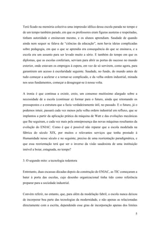 Terá ficado na memória colectiva uma impressão idílica dessa escola parada no tempo e
de um tempo também parado, em que os professores eram figuras austeras e respeitadas,
tinham autoridade e ensinavam mesmo, e os alunos aprendiam. Saudade de quando
ainda nem sequer se falava de “ciências da educação”, nem havia ideias complicadas
sobre pedagogia, em que o que se aprendia era consequência do que se ensinava, e a
escola era um assunto para ser levado muito a sério. E também do tempo em que os
diplomas, que as escolas conferiam, serviam para abrir as portas do sucesso no mundo
exterior, onde estavam os empregos à espera, em vez de só servirem, como agora, para
garantirem um acesso à escolaridade seguinte. Saudade, no fundo, do mundo antes de
tudo começar a acelerar e a tornar-se complicado, e da velha ordem industrial, minada
nos seus fundamentos, começar a desagregar-se à nossa volta.


A ironia é que continua a existir, creio, um consenso muitíssimo alargado sobre a
necessidade de a escola (continuar a) formar para o futuro, ainda que retomando os
pressupostos e a estrutura que a fazia verdadeiramente útil, no passado. E o futuro, já o
podemos intuir, passará cada vez menos pela velha ordem industrial em refluxo, que se
implantou a partir da aplicação prática da máquina de Watt e das evoluções mecânicas
que lhe seguiram, e cada vez mais pela omnipresença das novas máquinas resultantes da
evolução do ENIAC. Como é que é possível não reparar que a escola modelada na
fábrica do século XIX, por muitos e relevantes serviços que tenha prestado à
Humanidade nesse século e no seguinte, precisa de uma reorientação paradigmática, e
que essa reorientação terá que ser o inverso da visão saudosista de uma instituição
imóvel a boiar, estagnada, no tempo?


3. O segundo mito: a tecnologia redentora


Entretanto, duas escassas décadas depois da construção do ENIAC, as TIC começaram a
bater à porta das escolas, cujo desenho organizacional tinha tido como referência
preparar para a sociedade industrial.


Convém referir, no entanto, que, para além da modelação fabril, a escola nunca deixou
de incorporar boa parte das tecnologias da modernidade, e não apenas as relacionadas
directamente com a escrita, dependendo esse grau de incorporação apenas dos limites

                                                                                       5
 